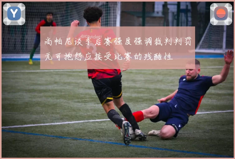 尚帕尼谈季后赛强度强调裁判判罚无可抱怨应接受比赛的残酷性