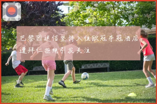 巴黎因迷信坚持入住欧冠夺冠酒店遭拜仁拒绝引发关注