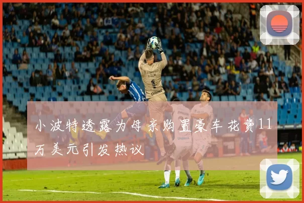 小波特透露为母亲购置豪车花费11万美元引发热议