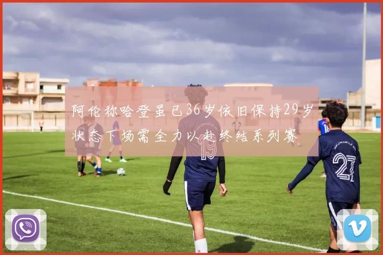 阿伦称哈登虽已36岁依旧保持29岁状态下场需全力以赴终结系列赛