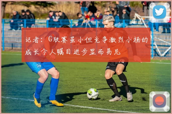 记者：G联赛虽小但竞争激烈小杨的成长令人瞩目进步显而易见