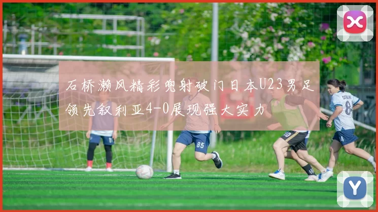 石桥濑风精彩兜射破门日本U23男足领先叙利亚4-0展现强大实力