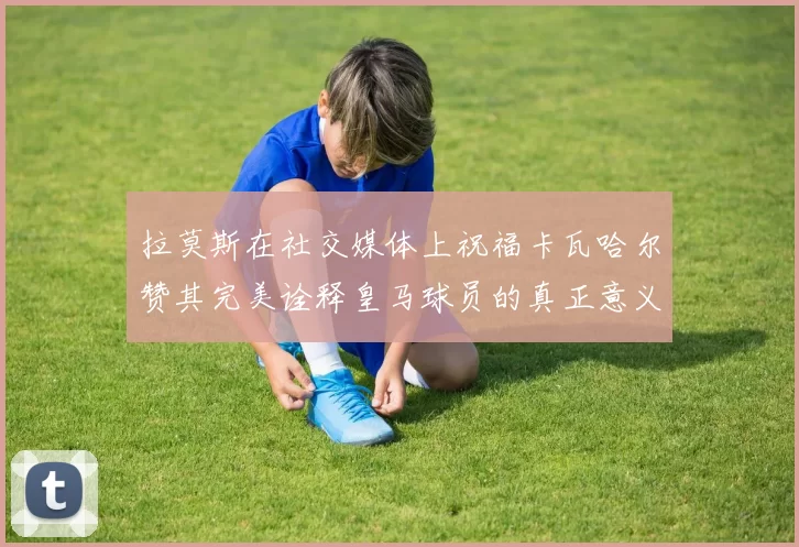 拉莫斯在社交媒体上祝福卡瓦哈尔赞其完美诠释皇马球员的真正意义