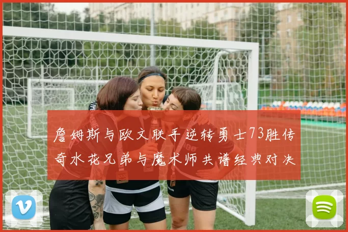 詹姆斯与欧文联手逆转勇士73胜传奇水花兄弟与魔术师共谱经典对决