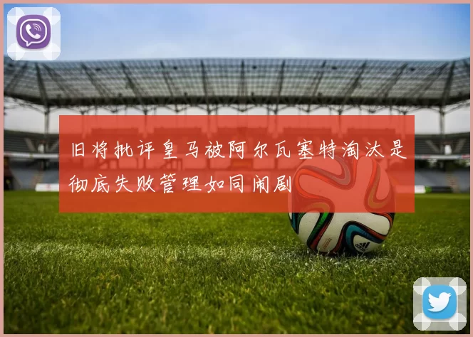 旧将批评皇马被阿尔瓦塞特淘汰是彻底失败管理如同闹剧